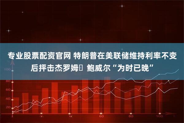 专业股票配资官网 特朗普在美联储维持利率不变后抨击杰罗姆・鲍威尔“为时已晚”