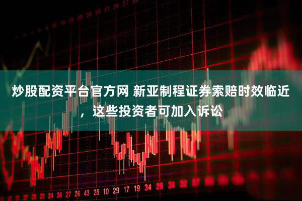 炒股配资平台官方网 新亚制程证券索赔时效临近，这些投资者可加入诉讼