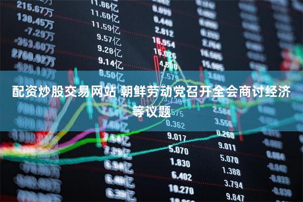 配资炒股交易网站 朝鲜劳动党召开全会商讨经济等议题