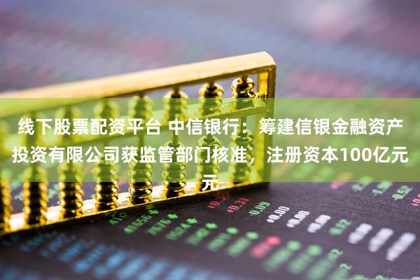 线下股票配资平台 中信银行：筹建信银金融资产投资有限公司获监管部门核准，注册资本100亿元