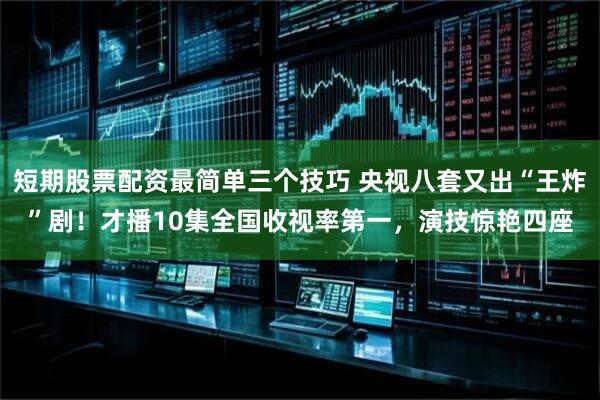 短期股票配资最简单三个技巧 央视八套又出“王炸”剧！才播10集全国收视率第一，演技惊艳四座