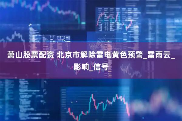 萧山股票配资 北京市解除雷电黄色预警_雷雨云_影响_信号