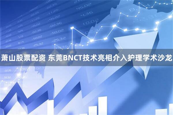 萧山股票配资 东莞BNCT技术亮相介入护理学术沙龙