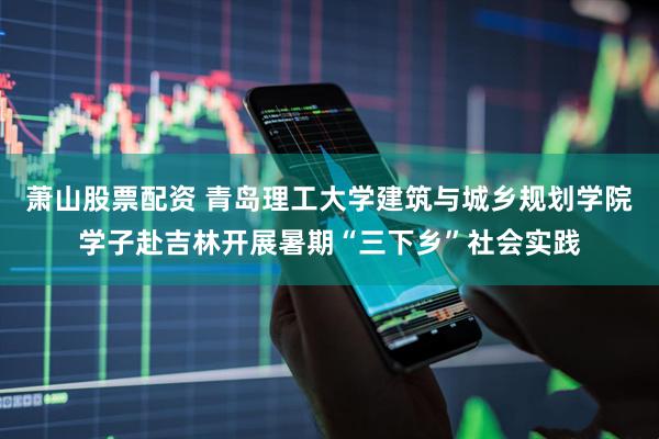 萧山股票配资 青岛理工大学建筑与城乡规划学院学子赴吉林开展暑期“三下乡”社会实践