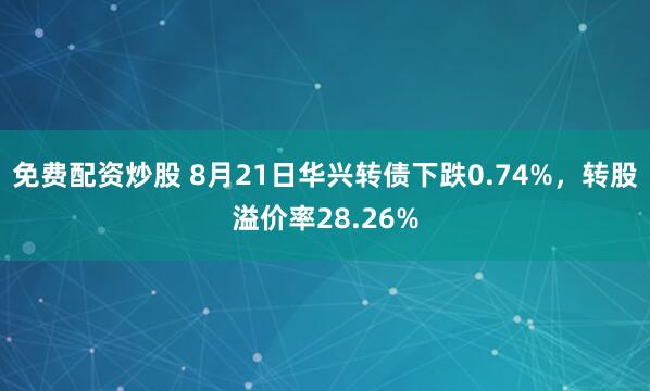 免费配资炒股 8月21日华兴转债下跌0.74%，转股溢价率28.26%