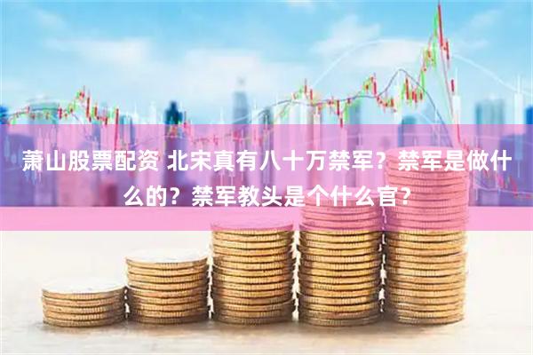 萧山股票配资 北宋真有八十万禁军？禁军是做什么的？禁军教头是个什么官？