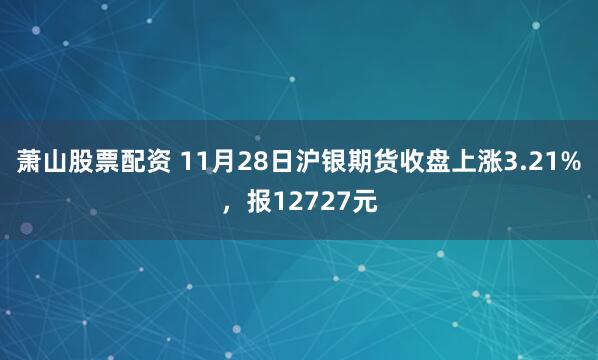 萧山股票配资 11月28日沪银期货收盘上涨3.21%，报12727元
