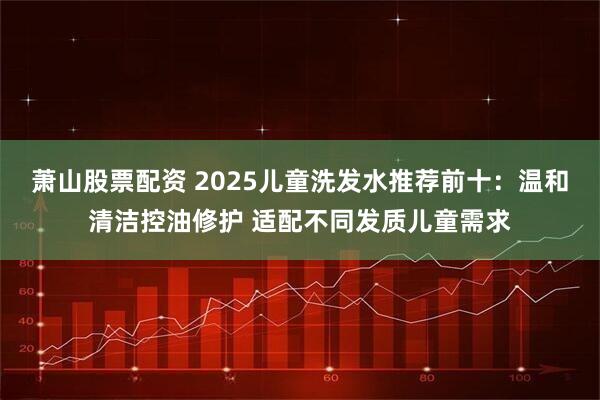 萧山股票配资 2025儿童洗发水推荐前十：温和清洁控油修护 适配不同发质儿童需求